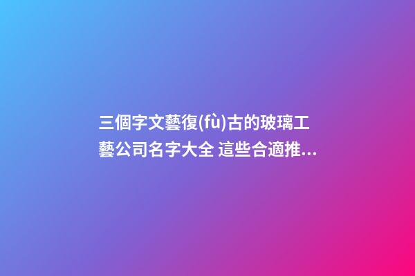 三個字文藝復(fù)古的玻璃工藝公司名字大全 這些合適推選